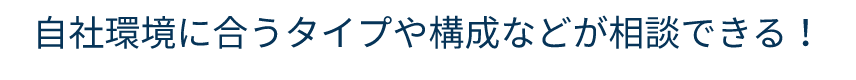 自社環境に合うタイプや構成などが相談できる！