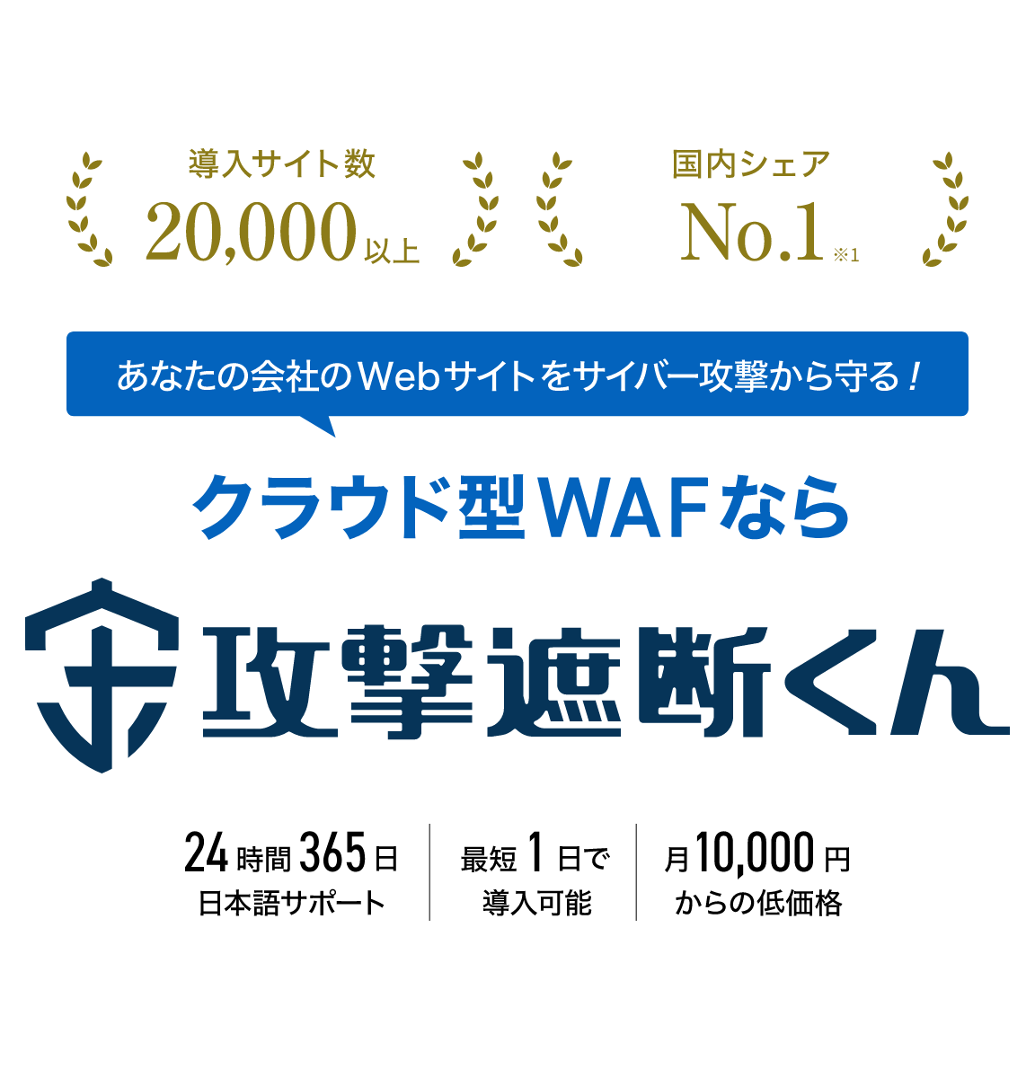 導入サイト数 20,000以上　国内シェア No,1 ※1 あなたの会社のWebサイトをサイバー攻撃から守る！　クラウド型WAFなら　攻撃遮断くん　24時間365日 日本語サポート　最短1日で導入可能　月10,000円からの低価格